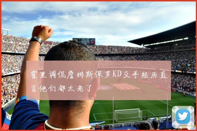 霍里调侃詹姆斯保罗KD交手经历直言他们都太老了