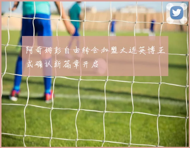 阿奇姆彭自由转会加盟大连英博正式确认新篇章开启