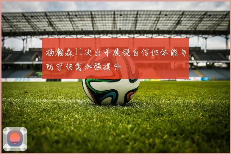 杨瀚森11次出手展现自信但体能与防守仍需加强提升