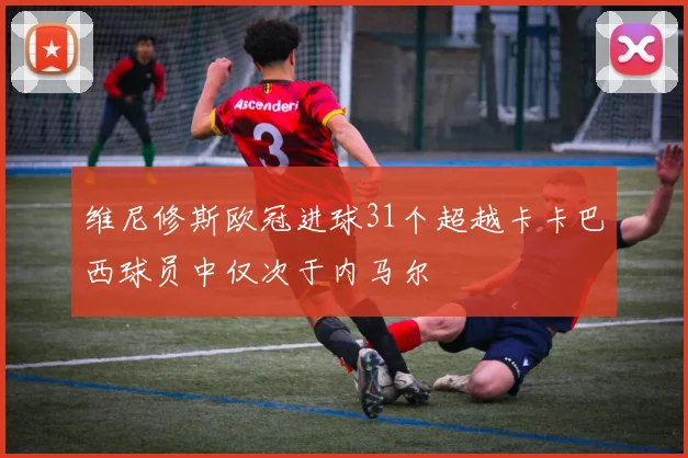维尼修斯欧冠进球31个超越卡卡巴西球员中仅次于内马尔