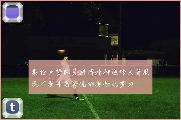 泰伦卢赞队员拼搏精神逆转火箭展现不屈斗志每晚都要如此努力