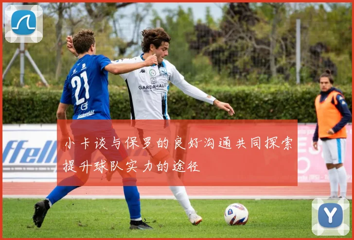 小卡谈与保罗的良好沟通共同探索提升球队实力的途径