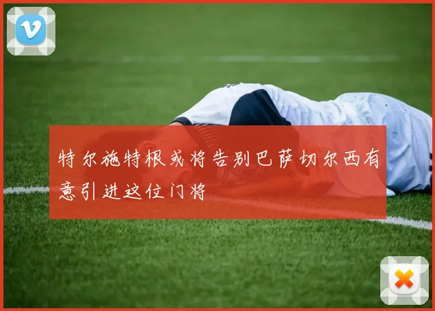 特尔施特根或将告别巴萨切尔西有意引进这位门将