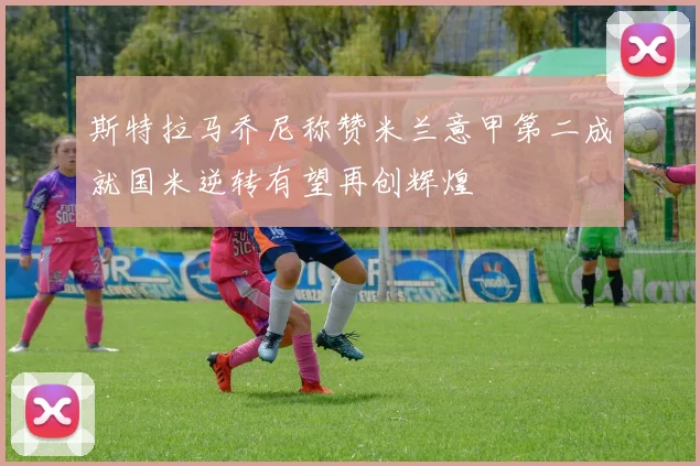 斯特拉马乔尼称赞米兰意甲第二成就国米逆转有望再创辉煌