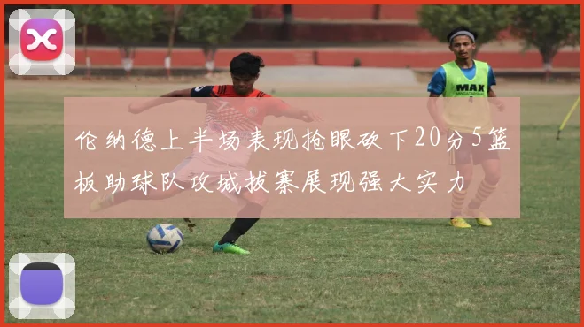 伦纳德上半场表现抢眼砍下20分5篮板助球队攻城拔寨展现强大实力