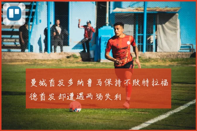 曼城首发多纳鲁马保持不败特拉福德首发却遭遇两场失利