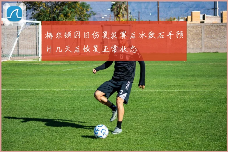 梅尔顿因旧伤复发赛后冰敷右手预计几天后恢复正常状态