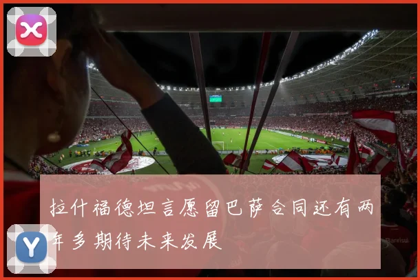拉什福德坦言愿留巴萨合同还有两年多期待未来发展