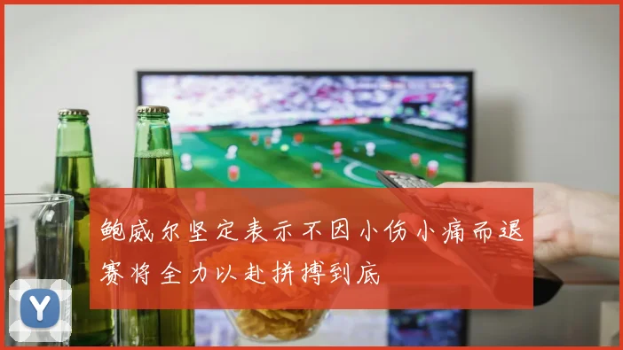鲍威尔坚定表示不因小伤小痛而退赛将全力以赴拼搏到底