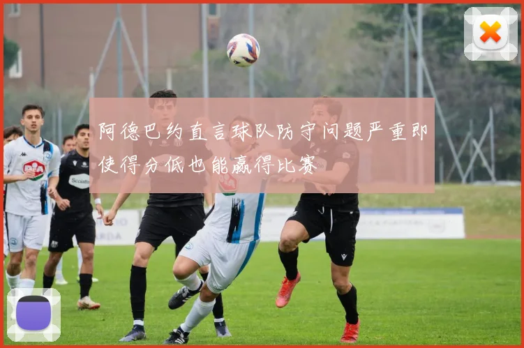 阿德巴约直言球队防守问题严重即使得分低也能赢得比赛